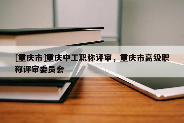 [重慶市]重慶中工職稱評審，重慶市高級職稱評審委員會