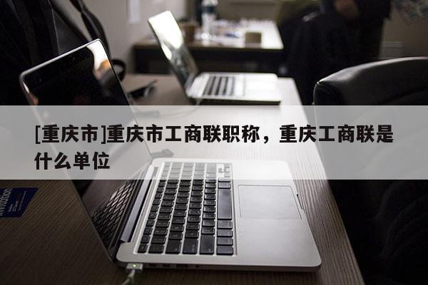 [重慶市]重慶市工商聯(lián)職稱，重慶工商聯(lián)是什么單位