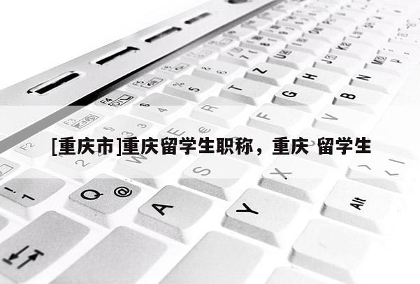 [重慶市]重慶留學(xué)生職稱(chēng)，重慶 留學(xué)生