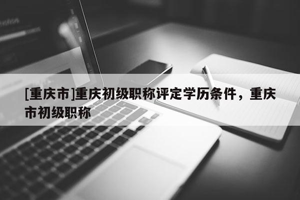 [重慶市]重慶初級職稱評定學(xué)歷條件，重慶市初級職稱
