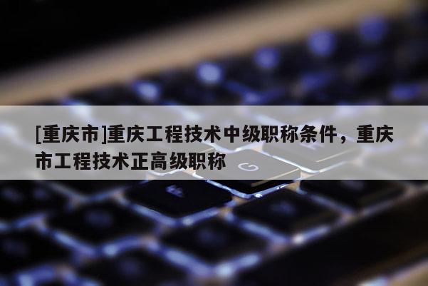 [重慶市]重慶工程技術中級職稱條件，重慶市工程技術正高級職稱