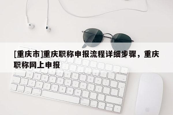 [重慶市]重慶職稱申報流程詳細步驟，重慶職稱網(wǎng)上申報