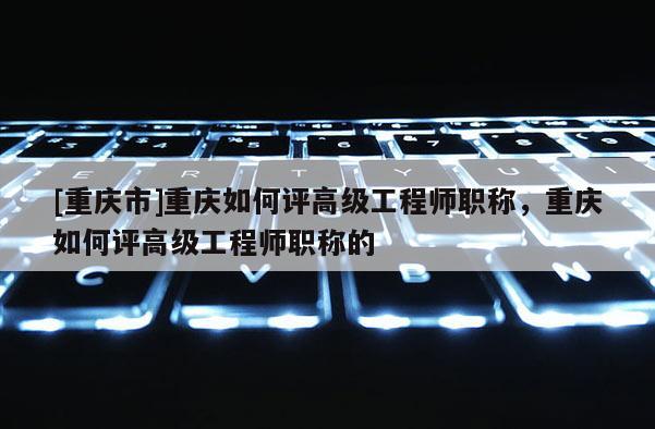 [重慶市]重慶如何評高級工程師職稱，重慶如何評高級工程師職稱的
