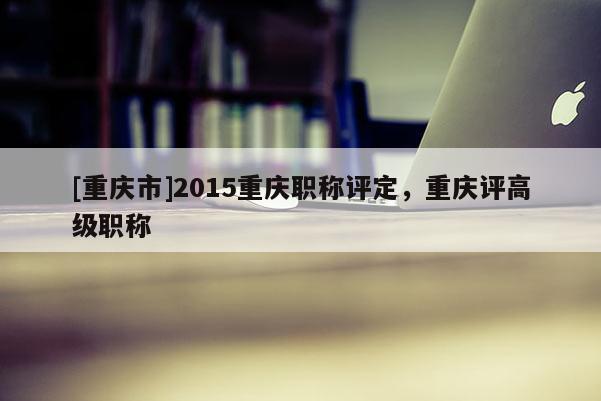 [重慶市]2015重慶職稱評定，重慶評高級職稱