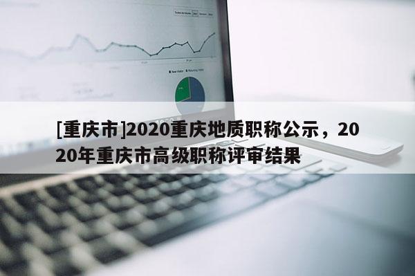 [重慶市]2020重慶地質(zhì)職稱公示，2020年重慶市高級(jí)職稱評(píng)審結(jié)果