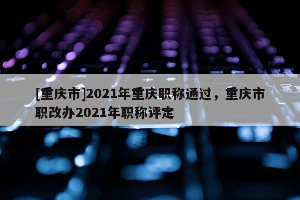 [重慶市]2021年重慶職稱(chēng)通過(guò)，重慶市職改辦2021年職稱(chēng)評(píng)定
