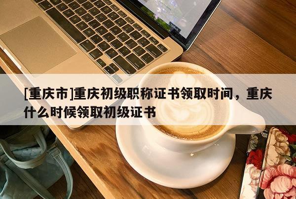 [重慶市]重慶初級職稱證書領(lǐng)取時間，重慶什么時候領(lǐng)取初級證書