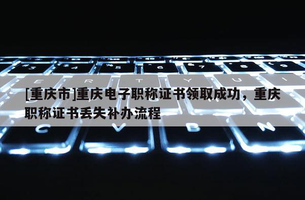 [重慶市]重慶電子職稱證書領(lǐng)取成功，重慶職稱證書丟失補辦流程