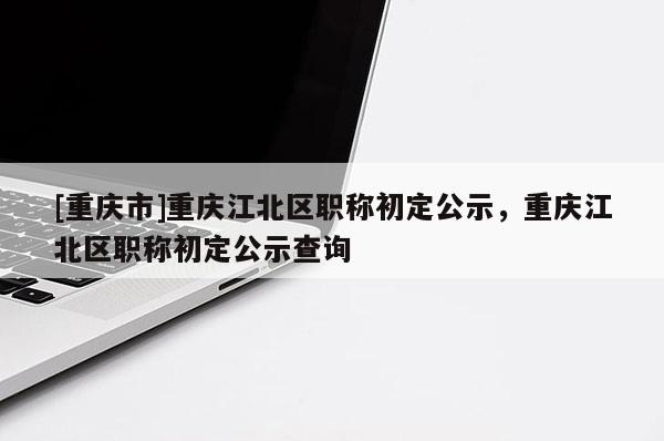 [重慶市]重慶江北區(qū)職稱初定公示，重慶江北區(qū)職稱初定公示查詢