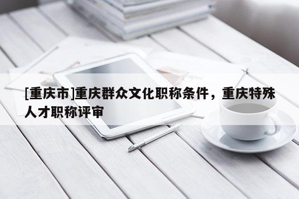 [重慶市]重慶群眾文化職稱條件，重慶特殊人才職稱評審