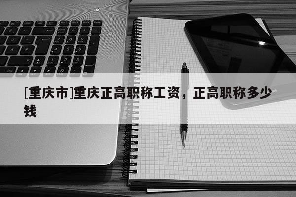 [重慶市]重慶正高職稱工資，正高職稱多少錢