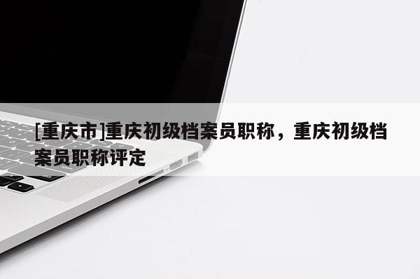 [重慶市]重慶初級檔案員職稱，重慶初級檔案員職稱評定