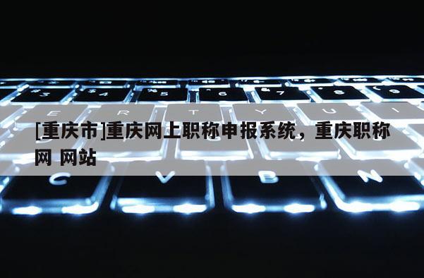 [重慶市]重慶網(wǎng)上職稱申報系統(tǒng)，重慶職稱網(wǎng) 網(wǎng)站