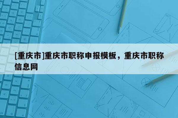 [重慶市]重慶市職稱申報模板，重慶市職稱信息網(wǎng)