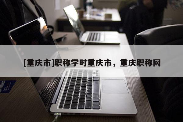 [重慶市]職稱學(xué)時重慶市，重慶職稱網(wǎng)