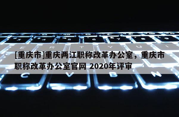 [重慶市]重慶兩江職稱改革辦公室，重慶市職稱改革辦公室官網(wǎng) 2020年評(píng)審