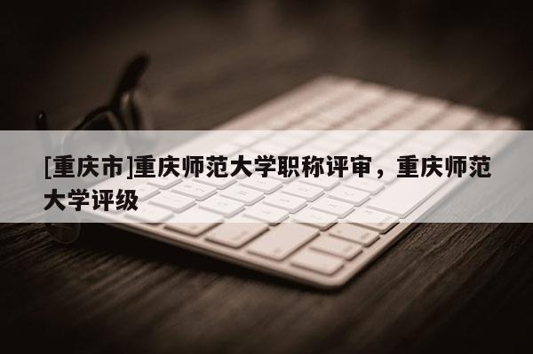 [重慶市]重慶師范大學(xué)職稱評審，重慶師范大學(xué)評級