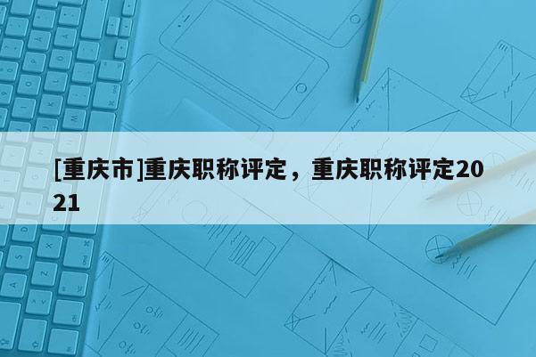 [重慶市]重慶職稱評(píng)定，重慶職稱評(píng)定2021