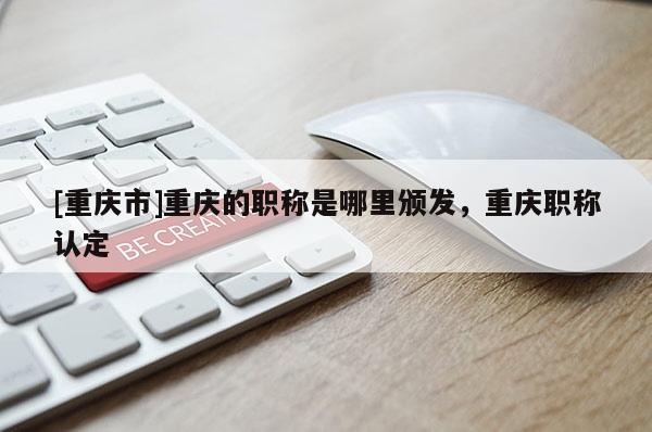 [重慶市]重慶的職稱是哪里頒發(fā)，重慶職稱認(rèn)定