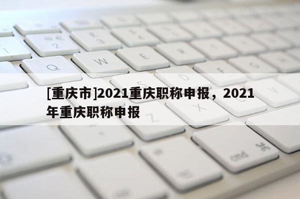 [重慶市]2021重慶職稱申報(bào)，2021年重慶職稱申報(bào)