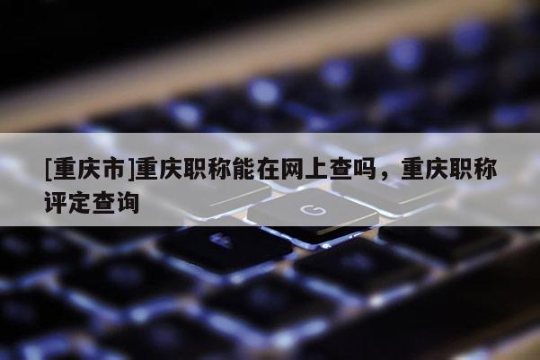 [重慶市]重慶職稱能在網上查嗎，重慶職稱評定查詢