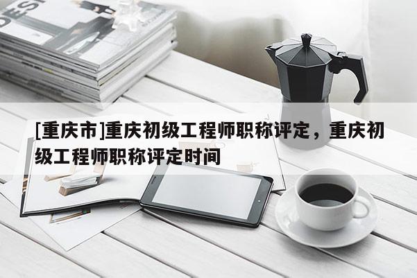 [重慶市]重慶初級(jí)工程師職稱評(píng)定，重慶初級(jí)工程師職稱評(píng)定時(shí)間