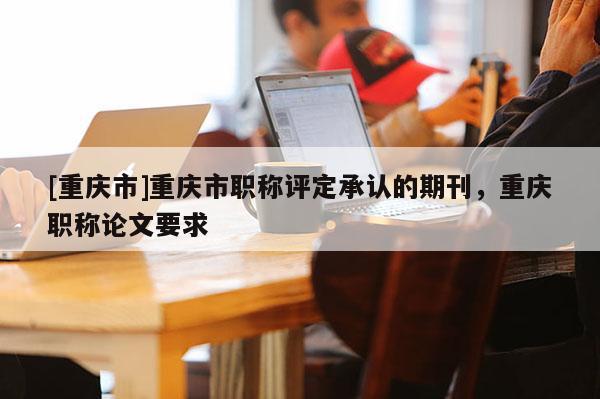 [重慶市]重慶市職稱(chēng)評(píng)定承認(rèn)的期刊，重慶職稱(chēng)論文要求