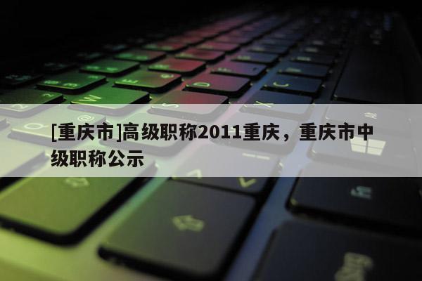[重慶市]高級(jí)職稱2011重慶，重慶市中級(jí)職稱公示