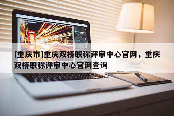 [重慶市]重慶雙橋職稱評(píng)審中心官網(wǎng)，重慶雙橋職稱評(píng)審中心官網(wǎng)查詢