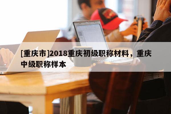 [重慶市]2018重慶初級(jí)職稱(chēng)材料，重慶中級(jí)職稱(chēng)樣本