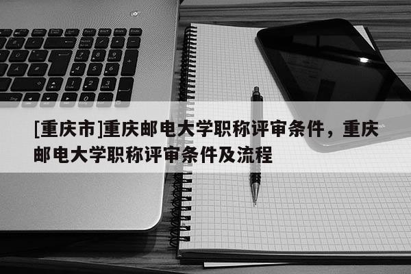 [重慶市]重慶郵電大學(xué)職稱評(píng)審條件，重慶郵電大學(xué)職稱評(píng)審條件及流程