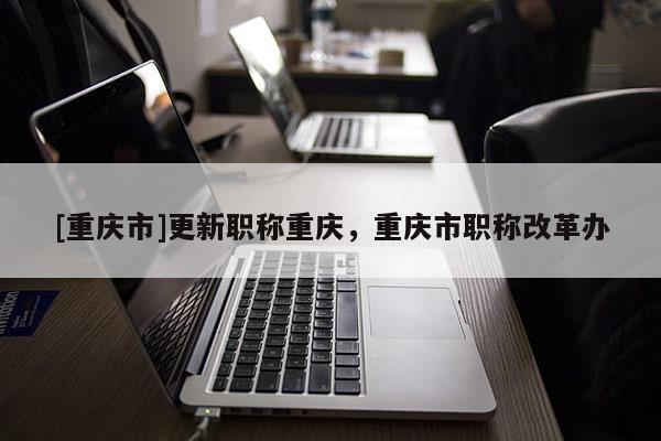 [重慶市]更新職稱重慶，重慶市職稱改革辦