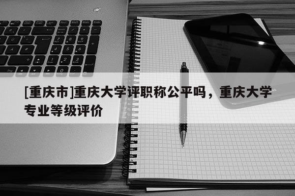[重慶市]重慶大學評職稱公平嗎，重慶大學專業(yè)等級評價