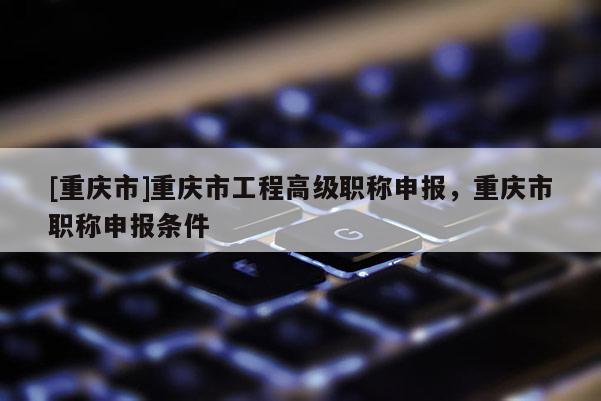 [重慶市]重慶市工程高級(jí)職稱申報(bào)，重慶市職稱申報(bào)條件