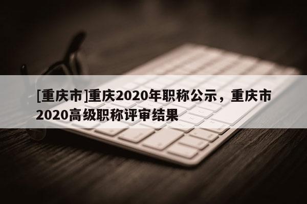 [重慶市]重慶2020年職稱公示，重慶市2020高級職稱評審結(jié)果