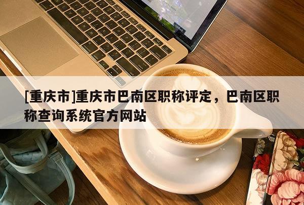 [重慶市]重慶市巴南區(qū)職稱評(píng)定，巴南區(qū)職稱查詢系統(tǒng)官方網(wǎng)站