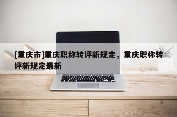 [重慶市]重慶職稱(chēng)轉(zhuǎn)評(píng)新規(guī)定，重慶職稱(chēng)轉(zhuǎn)評(píng)新規(guī)定最新