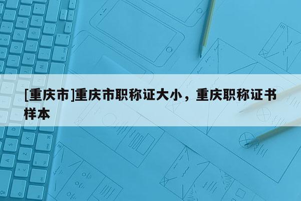 [重慶市]重慶市職稱證大小，重慶職稱證書樣本