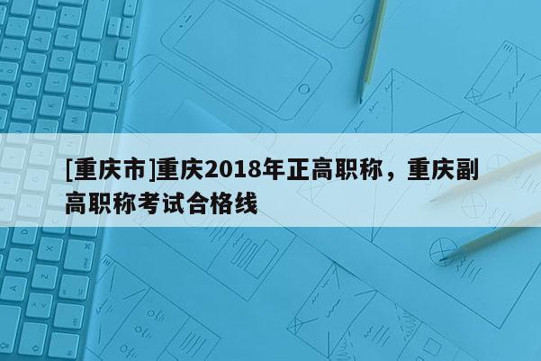 [重慶市]重慶2018年正高職稱(chēng)，重慶副高職稱(chēng)考試合格線(xiàn)