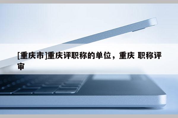[重慶市]重慶評(píng)職稱的單位，重慶 職稱評(píng)審