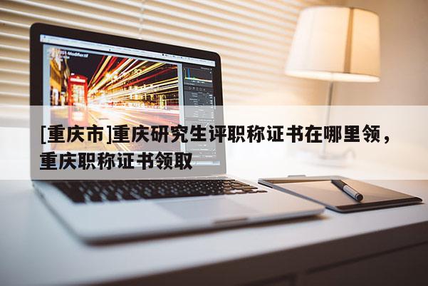 [重慶市]重慶研究生評職稱證書在哪里領(lǐng)，重慶職稱證書領(lǐng)取