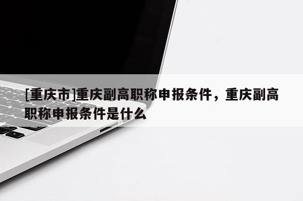 [重慶市]重慶副高職稱申報條件，重慶副高職稱申報條件是什么