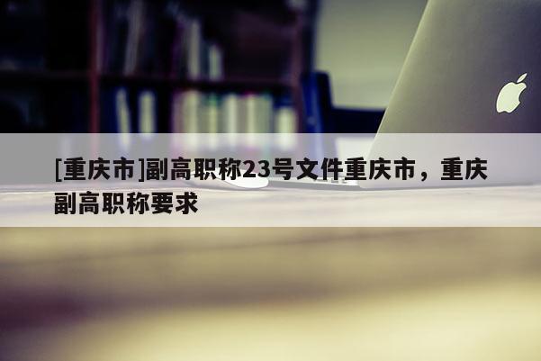 [重慶市]副高職稱23號文件重慶市，重慶副高職稱要求