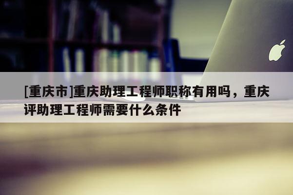 [重慶市]重慶助理工程師職稱有用嗎，重慶評(píng)助理工程師需要什么條件
