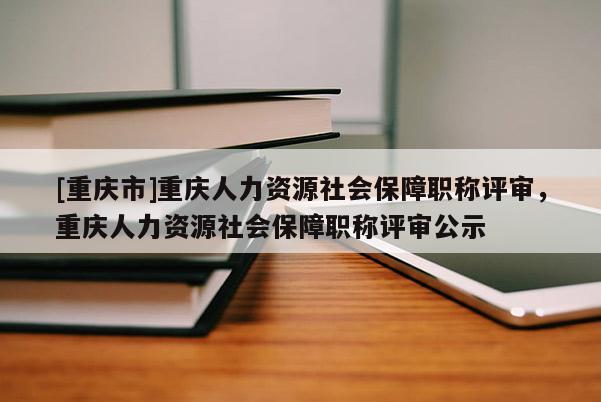 [重慶市]重慶人力資源社會保障職稱評審，重慶人力資源社會保障職稱評審公示