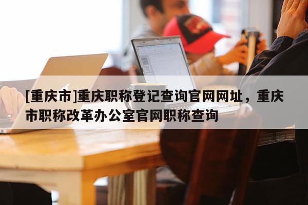 [重慶市]重慶職稱登記查詢官網(wǎng)網(wǎng)址，重慶市職稱改革辦公室官網(wǎng)職稱查詢