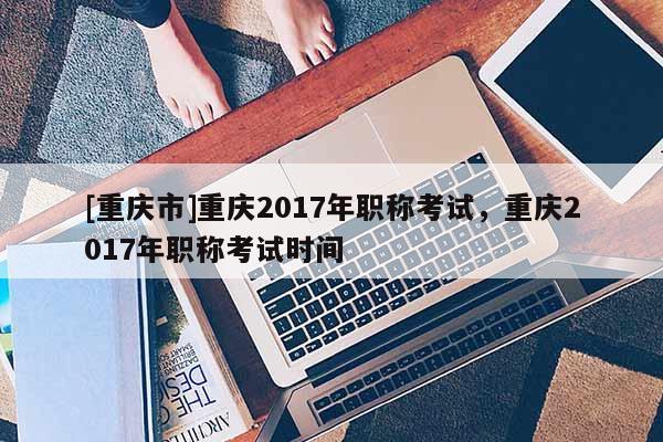 [重慶市]重慶2017年職稱考試，重慶2017年職稱考試時(shí)間