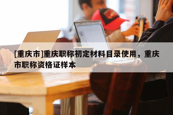 [重慶市]重慶職稱初定材料目錄使用，重慶市職稱資格證樣本