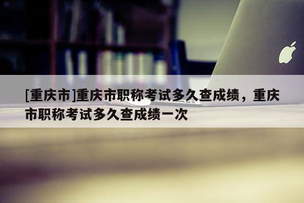 [重慶市]重慶市職稱考試多久查成績，重慶市職稱考試多久查成績一次