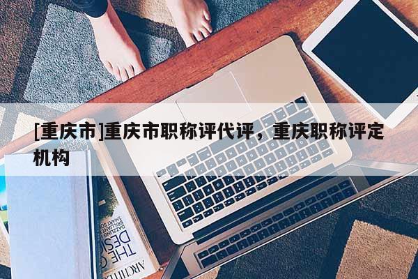 [重慶市]重慶市職稱評(píng)代評(píng)，重慶職稱評(píng)定機(jī)構(gòu)
